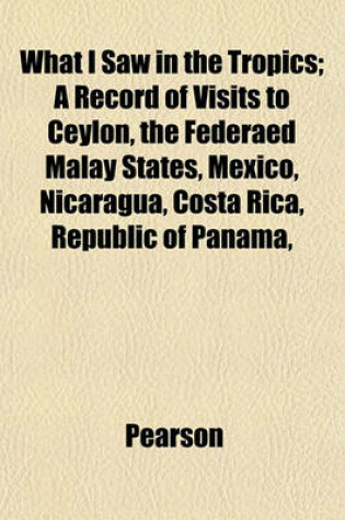 Cover of What I Saw in the Tropics; A Record of Visits to Ceylon, the Federaed Malay States, Mexico, Nicaragua, Costa Rica, Republic of Panama,