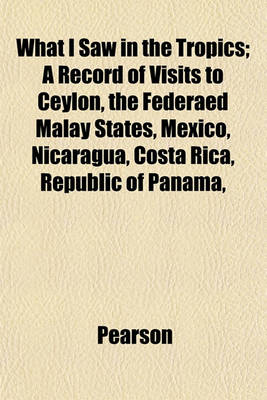 Book cover for What I Saw in the Tropics; A Record of Visits to Ceylon, the Federaed Malay States, Mexico, Nicaragua, Costa Rica, Republic of Panama,