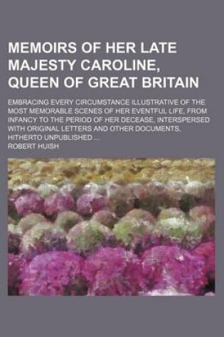 Cover of Memoirs of Her Late Majesty Caroline, Queen of Great Britain (Volume 1); Embracing Every Circumstance Illustrative of the Most Memorable Scenes of Her Eventful Life, from Infancy to the Period of Her Decease, Interspersed with Original Letters and Other Do