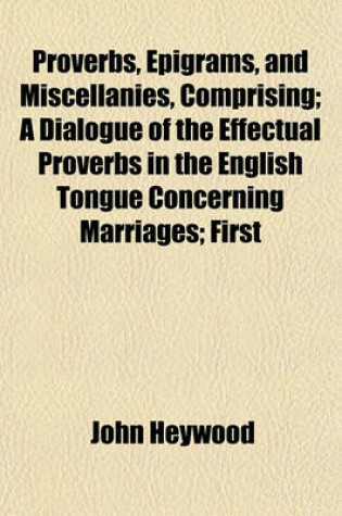 Cover of Proverbs, Epigrams, and Miscellanies, Comprising; A Dialogue of the Effectual Proverbs in the English Tongue Concerning Marriages; First