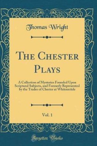 Cover of The Chester Plays, Vol. 1: A Collection of Mysteries Founded Upon Scriptural Subjects, and Formerly Represented by the Trades of Chester at Whitsuntide (Classic Reprint)