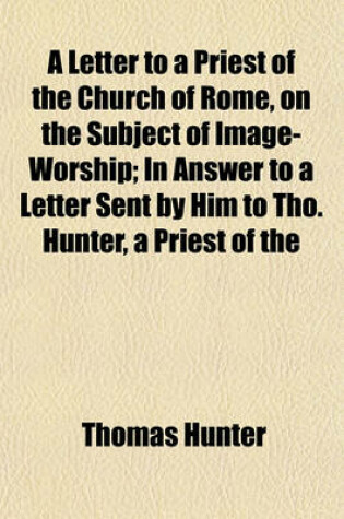 Cover of A Letter to a Priest of the Church of Rome, on the Subject of Image-Worship; In Answer to a Letter Sent by Him to Tho. Hunter, a Priest of the