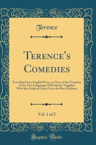 Cover of Terence's Comedies, Vol. 1 of 2: Translated Into English Prose, as Near as the Propriety of the Two Languages Will Admit; Together With the Original Latin From the Best Editions (Classic Reprint)