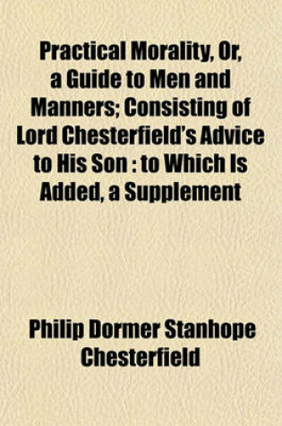 Cover of Practical Morality, Or, a Guide to Men and Manners; Consisting of Lord Chesterfield's Advice to His Son to Which Is Added, a Supplement Containing Extracts from Various Books Recommended by Lord Chesterfield to Mr. Stanhope. Together with the Polite Phil