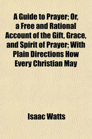 Cover of A Guide to Prayer; Or, a Free and Rational Account of the Gift, Grace, and Spirit of Prayer; With Plain Directions How Every Christian May