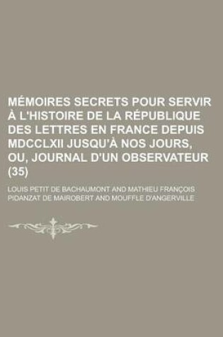 Cover of Memoires Secrets Pour Servir A L'Histoire de La Republique Des Lettres En France Depuis MDCCLXII Jusqu'a Nos Jours, Ou, Journal D'Un Observateur (35)