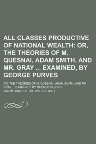 Cover of All Classes Productive of National Wealth; Or, the Theories of M. Quesnai, Adam Smith, and Mr. Gray Examined, by George Purves. Or, the Theories of M. Quesnai, Adam Smith, and Mr. Gray Examined, by George Purves