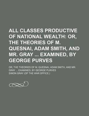 Book cover for All Classes Productive of National Wealth; Or, the Theories of M. Quesnai, Adam Smith, and Mr. Gray Examined, by George Purves. Or, the Theories of M. Quesnai, Adam Smith, and Mr. Gray Examined, by George Purves