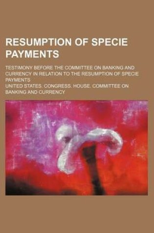 Cover of Resumption of Specie Payments; Testimony Before the Committee on Banking and Currency in Relation to the Resumption of Specie Payments