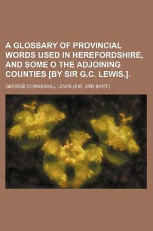 Cover of A Glossary of Provincial Words Used in Herefordshire, and Some O the Adjoining Counties [By Sir G.C. Lewis.].