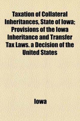 Cover of Taxation of Collateral Inheritances, State of Iowa; Provisions of the Iowa Inheritance and Transfer Tax Laws. a Decision of the United States