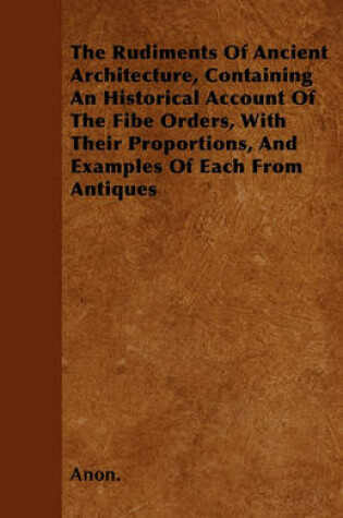 Cover of The Rudiments Of Ancient Architecture, Containing An Historical Account Of The Fibe Orders, With Their Proportions, And Examples Of Each From Antiques