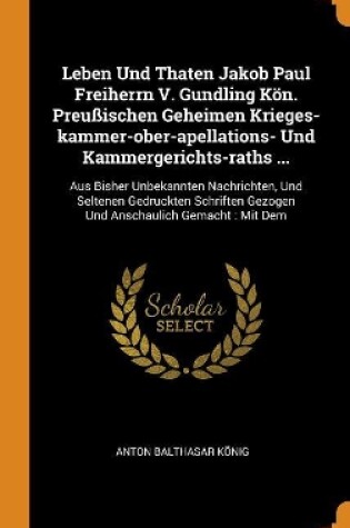 Cover of Leben Und Thaten Jakob Paul Freiherrn V. Gundling K n. Preu ischen Geheimen Krieges-Kammer-Ober-Apellations- Und Kammergerichts-Raths ...