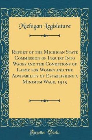 Cover of Report of the Michigan State Commission of Inquiry Into Wages and the Conditions of Labor for Women and the Advisability of Establishing a Minimum Wage, 1915 (Classic Reprint)