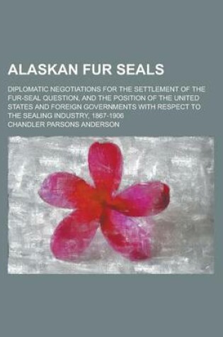 Cover of Alaskan Fur Seals; Diplomatic Negotiations for the Settlement of the Fur-Seal Question, and the Position of the United States and Foreign Governments with Respect to the Sealing Industry, 1867-1906