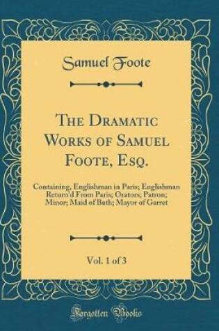 Cover of The Dramatic Works of Samuel Foote, Esq., Vol. 1 of 3: Containing, Englishman in Paris; Englishman Return'd From Paris; Orators; Patron; Minor; Maid of Bath; Mayor of Garret (Classic Reprint)