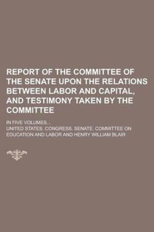 Cover of Report of the Committee of the Senate Upon the Relations Between Labor and Capital, and Testimony Taken by the Committee; In Five Volumes...