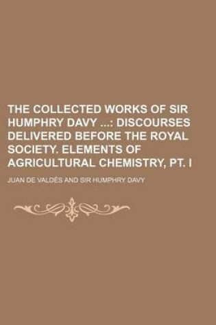 Cover of The Collected Works of Sir Humphry Davy; Discourses Delivered Before the Royal Society. Elements of Agricultural Chemistry, PT. I