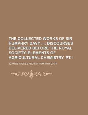 Book cover for The Collected Works of Sir Humphry Davy; Discourses Delivered Before the Royal Society. Elements of Agricultural Chemistry, PT. I