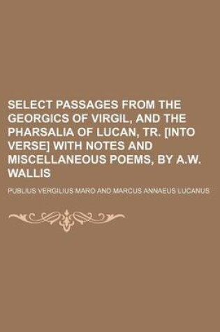 Cover of Select Passages from the Georgics of Virgil, and the Pharsalia of Lucan, Tr. [Into Verse] with Notes and Miscellaneous Poems, by A.W. Wallis