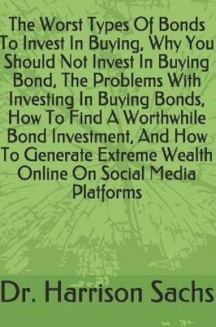 Cover of The Worst Types Of Bonds To Invest In Buying, Why You Should Not Invest In Buying Bond, The Problems With Investing In Buying Bonds, How To Find A Worthwhile Bond Investment, And How To Generate Extreme Wealth Online On Social Media Platforms