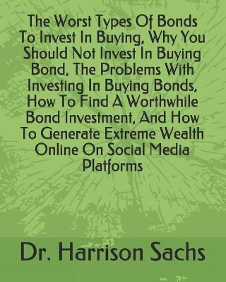 Book cover for The Worst Types Of Bonds To Invest In Buying, Why You Should Not Invest In Buying Bond, The Problems With Investing In Buying Bonds, How To Find A Worthwhile Bond Investment, And How To Generate Extreme Wealth Online On Social Media Platforms