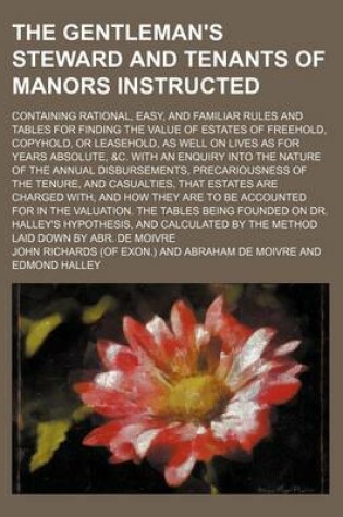 Cover of The Gentleman's Steward and Tenants of Manors Instructed; Containing Rational, Easy, and Familiar Rules and Tables for Finding the Value of Estates of Freehold, Copyhold, or Leasehold, as Well on Lives as for Years Absolute, &C. with an Enquiry Into the N