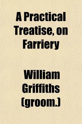 Book cover for A Practical Treatise, on Farriery; Deduced from the Experience of Above Fifty Years, in the Services, of the Grandfather and Father, of Sir Watkin Williams Wynn, Bart. the Present Earl Grosvenor, and the Present Sir Watkin Williams Wynn, Bart. the Second Edi