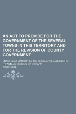 Cover of An ACT to Provide for the Government of the Several Towns in This Territory and for the Revision of County Government; Enacted at Madison by the Legislative Assembly at Its Annual Session of 1840 & '41