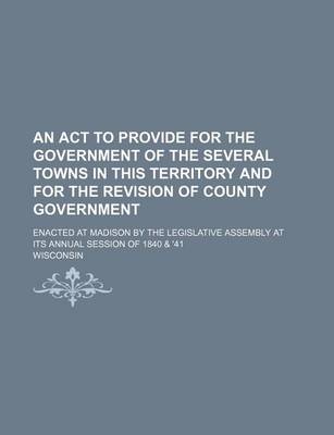 Book cover for An ACT to Provide for the Government of the Several Towns in This Territory and for the Revision of County Government; Enacted at Madison by the Legislative Assembly at Its Annual Session of 1840 & '41