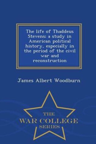 Cover of The Life of Thaddeus Stevens; A Study in American Political History, Especially in the Period of the Civil War and Reconstruction - War College Series