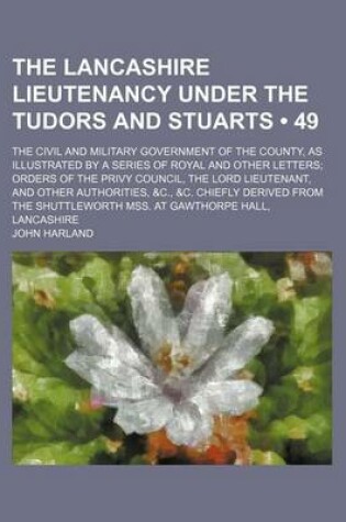 Cover of The Lancashire Lieutenancy Under the Tudors and Stuarts (Volume 49); The Civil and Military Government of the County, as Illustrated by a Series of Royal and Other Letters Orders of the Privy Council, the Lord Lieutenant, and Other Authorities, &C., &C. C