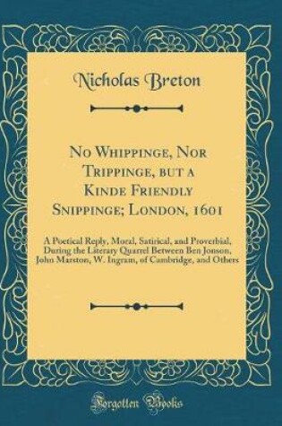 Cover of No Whippinge, Nor Trippinge, but a Kinde Friendly Snippinge; London, 1601: A Poetical Reply, Moral, Satirical, and Proverbial, During the Literary Quarrel Between Ben Jonson, John Marston, W. Ingram, of Cambridge, and Others (Classic Reprint)