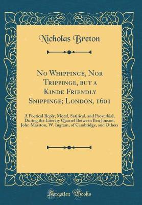 Book cover for No Whippinge, Nor Trippinge, but a Kinde Friendly Snippinge; London, 1601: A Poetical Reply, Moral, Satirical, and Proverbial, During the Literary Quarrel Between Ben Jonson, John Marston, W. Ingram, of Cambridge, and Others (Classic Reprint)