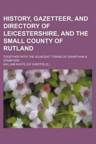 Cover of History, Gazetteer, and Directory of Leicestershire, and the Small County of Rutland; Together with the Adjacent Towns of Grantham & Stamford