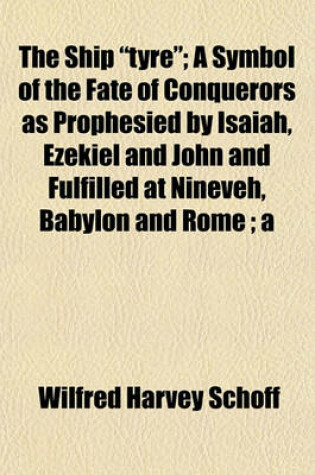 Cover of The Ship "Tyre"; A Symbol of the Fate of Conquerors as Prophesied by Isaiah, Ezekiel and John and Fulfilled at Nineveh, Babylon and Rome; A