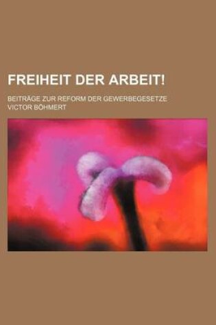 Cover of Freiheit Der Arbeit!; Beitrage Zur Reform Der Gewerbegesetze