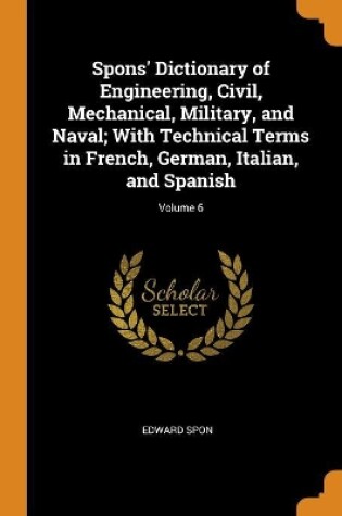 Cover of Spons' Dictionary of Engineering, Civil, Mechanical, Military, and Naval; With Technical Terms in French, German, Italian, and Spanish; Volume 6