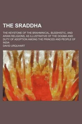 Cover of The Sraddha; The Keystone of the Brahminical, Buddhistic, and Arian Religions, as Illustrative of the Dogma and Duty of Adoption Among the Princes and People of India