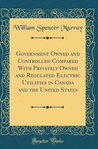 Cover of Government Owned and Controlled Compared With Privately Owned and Regulated Electric Utilities in Canada and the United States (Classic Reprint)