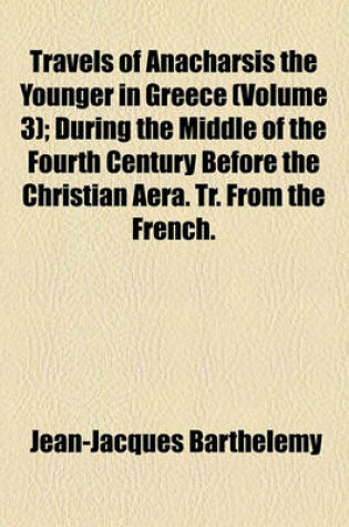 Cover of Travels of Anacharsis the Younger in Greece Volume 3; During the Middle of the Fourth Century Before the Christian Aera. Tr. from the French. in Seven Volumes and an Eighth in Quarto, Containing Maps, Plan [Etc.]