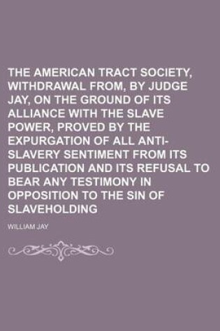 Cover of The American Tract Society, Withdrawal From, by Judge Jay, on the Ground of Its Alliance with the Slave Power, Proved by the Expurgation of All Anti-Slavery Sentiment from Its Publication and Its Refusal to Bear Any Testimony in Opposition to the Sin of