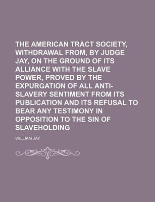 Book cover for The American Tract Society, Withdrawal From, by Judge Jay, on the Ground of Its Alliance with the Slave Power, Proved by the Expurgation of All Anti-Slavery Sentiment from Its Publication and Its Refusal to Bear Any Testimony in Opposition to the Sin of