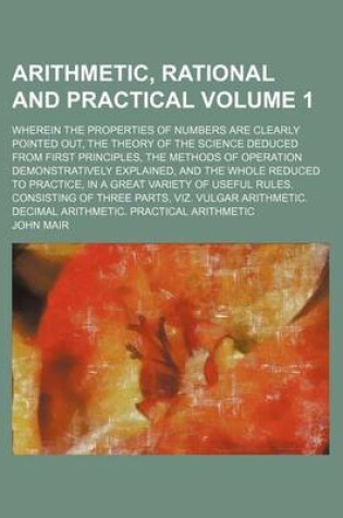 Cover of Arithmetic, Rational and Practical; Wherein the Properties of Numbers Are Clearly Pointed Out, the Theory of the Science Deduced from First Principles, the Methods of Operation Demonstratively Explained, and the Whole Reduced to Volume 1