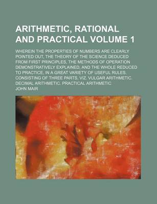 Book cover for Arithmetic, Rational and Practical; Wherein the Properties of Numbers Are Clearly Pointed Out, the Theory of the Science Deduced from First Principles, the Methods of Operation Demonstratively Explained, and the Whole Reduced to Volume 1