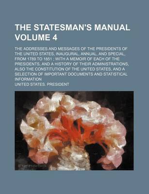 Book cover for The Statesman's Manual Volume 4; The Addresses and Messages of the Presidents of the United States, Inaugural, Annual, and Special, from 1789 to 1851 with a Memoir of Each of the Presidents, and a History of Their Administrations, Also the Constitution O