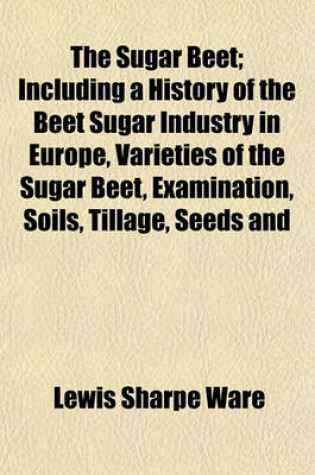 Cover of The Sugar Beet; Including a History of the Beet Sugar Industry in Europe, Varieties of the Sugar Beet, Examination, Soils, Tillage, Seeds and