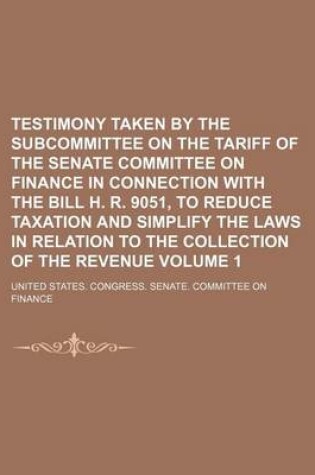 Cover of Testimony Taken by the Subcommittee on the Tariff of the Senate Committee on Finance in Connection with the Bill H. R. 9051, to Reduce Taxation and Simplify the Laws in Relation to the Collection of the Revenue Volume 1