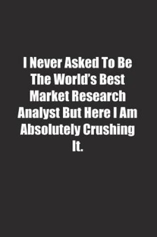 Cover of I Never Asked To Be The World's Best Market Research Analyst But Here I Am Absolutely Crushing It.