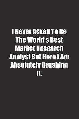 Book cover for I Never Asked To Be The World's Best Market Research Analyst But Here I Am Absolutely Crushing It.